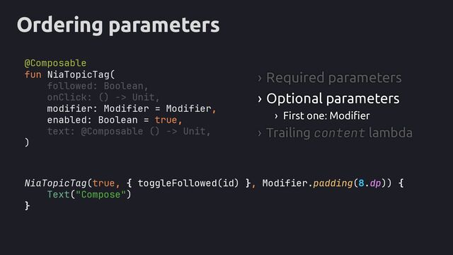 Ordering parameters
NiaTopicTag(true, , Modifier.padding(8.dp)
Text("Compose")
}
fun NiaTopicTag(
followed: Boolean,
onClick: () -> Unit,
modifier: Modifier = Modifier,
enabled: Boolean = true,
text: @Composable () -> Unit,
)
› Required parameters
› Optional parameters
› First one: Modifier
› Trailing content lambda
{ toggleFollowed(id) } ) {
@Composable
