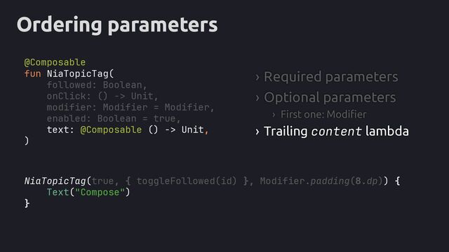 Ordering parameters
NiaTopicTag(true, { toggleFollowed(id) }, Modifier.padding(8.dp)) {
Text("Compose")
}
fun NiaTopicTag(
followed: Boolean,
onClick: () -> Unit,
modifier: Modifier = Modifier,
enabled: Boolean = true,
text: @Composable () -> Unit,
)
› Required parameters
› Optional parameters
› First one: Modifier
› Trailing content lambda
@Composable
