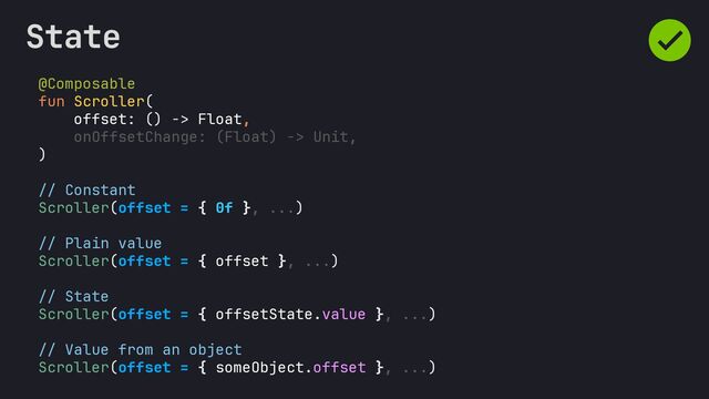 @Composable
fun Scroller(
offset: () -> Float,
onOffsetChange: (Float) -> Unit,
)
// Constant
Scroller(offset = { 0f }, ...)
// Plain value
Scroller(offset = { offset }, ...)
// State
Scroller(offset = { offsetState.value }, ...)
// Value from an object
Scroller(offset = { someObject.offset }, ...)
State
