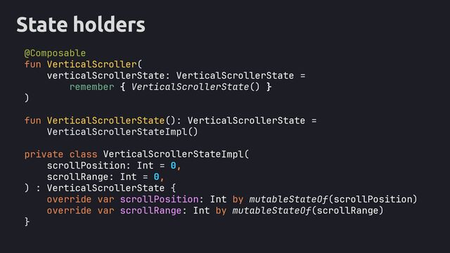 State holders
@Composable
fun VerticalScroller(
verticalScrollerState: VerticalScrollerState =
remember { VerticalScrollerState() }
)
fun VerticalScrollerState(): VerticalScrollerState =
VerticalScrollerStateImpl()
private class Impl(
scrollPosition: Int = 0,
scrollRange: Int = 0,
) : VerticalScrollerState {
override var scrollPosition: Int by mutableStateOf(scrollPosition)
override var scrollRange: Int by mutableStateOf(scrollRange)
}
VerticalScrollerState
