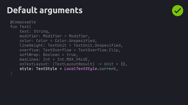 @Composable
fun Text(
text: String,
modifier: Modifier = Modifier,
color: Color = Color.Unspecified,
lineHeight: TextUnit = TextUnit.Unspecified,
overflow: TextOverflow = TextOverflow.Clip,
softWrap: Boolean = true,
maxLines: Int = Int.MAX_VALUE,
onTextLayout: (TextLayoutResult) -> Unit = {},
style: TextStyle = LocalTextStyle.current,
Default arguments
)
