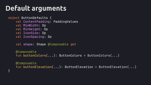 Default arguments
object ButtonDefaults {
val ContentPadding: PaddingValues
val MinWidth: Dp
val MinHeight: Dp
val IconSize: Dp
val IconSpacing: Dp
val shape: Shape @Composable get
@Composable
fun buttonElevation(...): ButtonElevation = ButtonElevation(...)
}
@Composable
fun buttonColors(...): ButtonColors = ButtonColors(...)
Button(
onClick = { viewModel.savePage() },
colors = customColors ?: ButtonDefaults.buttonColors(),

