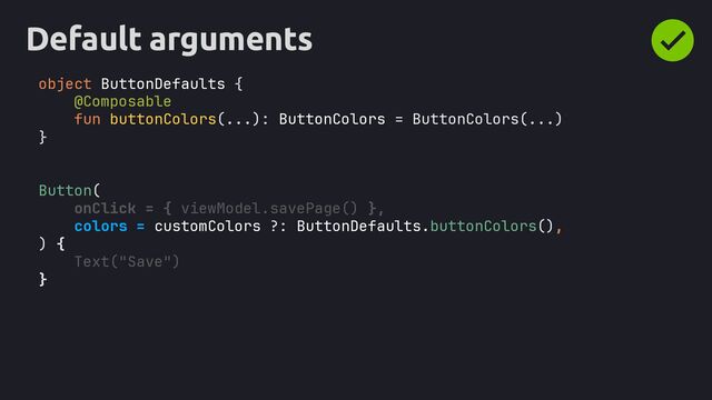 Default arguments
object ButtonDefaults {
}
@Composable
fun buttonColors(...): ButtonColors = ButtonColors(...)
Button(
onClick = { viewModel.savePage() },
colors = customColors ?: ButtonDefaults.buttonColors(),
) {
Text("Save")
}
