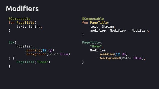Modifiers
@Composable
fun PageTitle(
text: String,
)
Box(
Modifier
.padding(12.dp)
.background(Color.Blue)
) {
PageTitle("Home")
}
@Composable
fun PageTitle(
text: String,
modifier: Modifier = Modifier,
)
PageTitle(
"Home",
Modifier
.padding(12.dp)
.background(Color.Blue),
)
