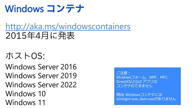 Windows ίϯςφ
http://aka.ms/windowscontainers
೥݄ʹൃද
ϗετ04
Windows Server 2016
Windows Server 2019
Windows Server 2022
Windows 10
Windows 11
ご注意︓
Windowsフォーム、WPF、MFC、
DirectXなどGUI アプリは
コンテナ化できません
理由: Windowsコンテナには
winlogon.exe, dwm.exeがありません
