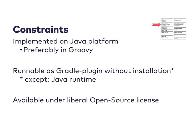 Constraints
Implemented on Java platform
•Preferably in Groovy
Runnable as Gradle-plugin without installation*
* except: Java runtime
Available under liberal Open-Source license
1. Introduction and Goals
1.1 Requirements Overview
1.2 Quality Goals
1.3 Stakeholders
7.Deployment View
7.1 Infrastructure Level 1
7.2 Infrastructure Level 2
….
2. Constrainst
2.1 Technical Constraints
2.2 Organisational Constraints
2.3 Conventions
3. Context and Scope
3.1 Business Context
3.2 Technical Context
4. Solution Strategy
5. Building Block View
5.1 Level 1
5.2 Level 2
….
6. Runtime View
6.1 Runtime Scenario 1
6.2 Runtime Scenario 2
….
8. Crosscutting Concepts
8.1 Domain Structures and Models
8.2 Architectural/Design Patterns
8.3 Under the hood
8.4 User Experience
….
9. Architectural Decisions
9.1 Decision 1
9.2 Decision 2
….
10. Quality Requirements
10.1 Quality Tree
10.2 Quality Scenarios
11. Risks and technical debts
12. Glossary
