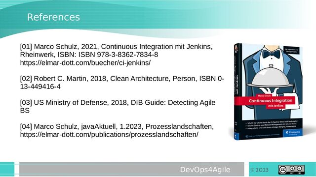 © 2023
DevOps4Agile
References
[01] Marco Schulz, 2021, Continuous Integration mit Jenkins,
Rheinwerk, ISBN: ISBN 978-3-8362-7834-8
https://elmar-dott.com/buecher/ci-jenkins/
[02] Robert C. Martin, 2018, Clean Architecture, Person, ISBN 0-
13-449416-4
[03] US Ministry of Defense, 2018, DIB Guide: Detecting Agile
BS
[04] Marco Schulz, javaAktuell, 1.2023, Prozesslandschaften,
https://elmar-dott.com/publications/prozesslandschaften/
