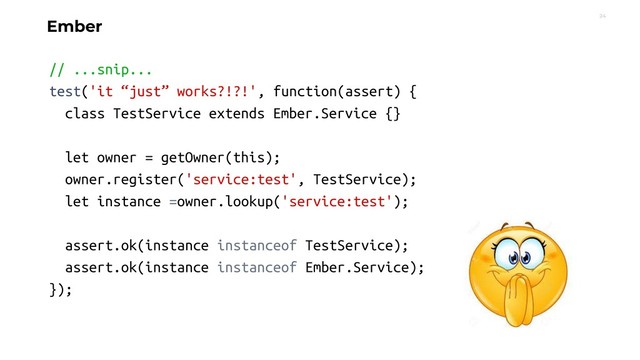 24
Ember
// ...snip...
test('it “just” works?!?!', function(assert) {
class TestService extends Ember.Service {}
let owner = getOwner(this);
owner.register('service:test', TestService);
let instance =owner.lookup('service:test');
assert.ok(instance instanceof TestService);
assert.ok(instance instanceof Ember.Service);
});
