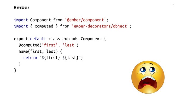 29
Ember
import Component from '@ember/component';
import { computed } from 'ember-decorators/object';
export default class extends Component {
@computed('first', 'last')
name(first, last) {
return `${first} ${last}`;
}
}
