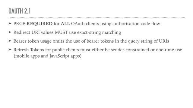 OAUTH 2.1
➤ PKCE REQUIRED for ALL OAuth clients using authorisation code
fl
ow


➤ Redirect URI values MUST use exact-string matching


➤ Bearer token usage omits the use of bearer tokens in the query string of URIs


➤ Refresh Tokens for public clients must either be sender-constrained or one-time use
(mobile apps and JavaScript apps)
