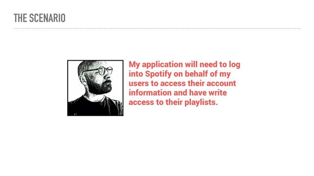 THE SCENARIO
My application will need to log
into Spotify on behalf of my
users to access their account
information and have write
access to their playlists.
