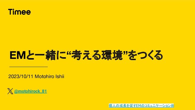 2023/10/11 Motohiro Ishii
EMと一緒に“考える環境”をつくる
@motohirock_81
個人の成長を促すEMのコミュニケーション術
