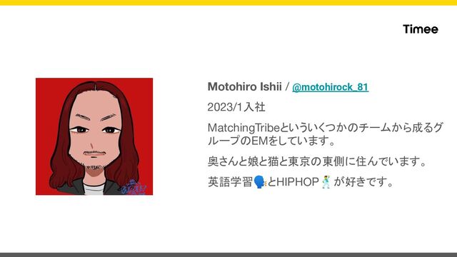 Motohiro Ishii / @motohirock_81
2023/1入社
MatchingTribeといういくつかのチームから成るグ
ループのEMをしています。
奥さんと娘と猫と東京の東側に住んでいます。
英語学習🗣とHIPHOP🕺が好きです。
