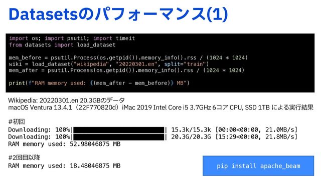 %BUBTFUTͷύϑΥʔϚϯε 

import os; import psutil; import timeit
from datasets import load_dataset
mem_before = psutil.Process(os.getpid()).memory_info().rss / (1024 * 1024)
wiki = load_dataset("wikipedia", "20220301.en", split="train")
mem_after = psutil.Process(os.getpid()).memory_info().rss / (1024 * 1024)
print(f"RAM memory used: {(mem_after - mem_before)} MB")
8JLJQFEJBFO20.3GBのデータ
NBD047FOUVSBʢ'EʣJ.BD*OUFM$PSFJ()[ίΞ$1644%5#ʹΑΔ࣮ߦ݁Ռ
ॳճ
Downloading: 100%|█████████████████████████| 15.3k/15.3k [00:00<00:00, 21.0MB/s]
Downloading: 100%|█████████████████████████| 20.3G/20.3G [15:29<00:00, 21.8MB/s]
RAM memory used: 52.98046875 MB
#2回⽬以降
RAM memory used: 18.48046875 MB pip install apache_beam
