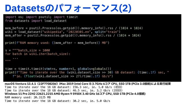 %BUBTFUTͷύϑΥʔϚϯε 

import os; import psutil; import timeit
from datasets import load_dataset
mem_before = psutil.Process(os.getpid()).memory_info().rss / (1024 * 1024)
wiki = load_dataset("wikipedia", "20220301.en", split="train")
mem_after = psutil.Process(os.getpid()).memory_info().rss / (1024 * 1024)
print(f"RAM memory used: {(mem_after - mem_before)} MB")
s = """batch_size = 1000
for batch in wiki.iter(batch_size):
...
"""
time = timeit.timeit(stmt=s, number=1, globals=globals())
print(f"Time to iterate over the {wiki.dataset_size >> 30} GB dataset: {time:.1f} sec, "
f"ie. {float(wiki.dataset_size >> 27)/time:.1f} Gb/s")
NBD047FOUVSBʢ'EʣJ.BD*OUFM$PSFJ()[ίΞ$1644%5# 1$*F઀ଓ
ʹΑΔ࣮ߦ݁Ռ
Time to iterate over the 18 GB dataset: 156.3 sec, ie. 1.0 Gb/s (初回）
Time to iterate over the 18 GB dataset: 46.5 sec, ie. 3.2 Gb/s (2回⽬)
8JOEPXT1SP)".%3Z[FO9()[ίΞ $1644%5# 1$*F઀ଓ

RAM memory used: 20.3125 MB
Time to iterate over the 18 GB dataset: 30.2 sec, ie. 5.0 Gb/s
