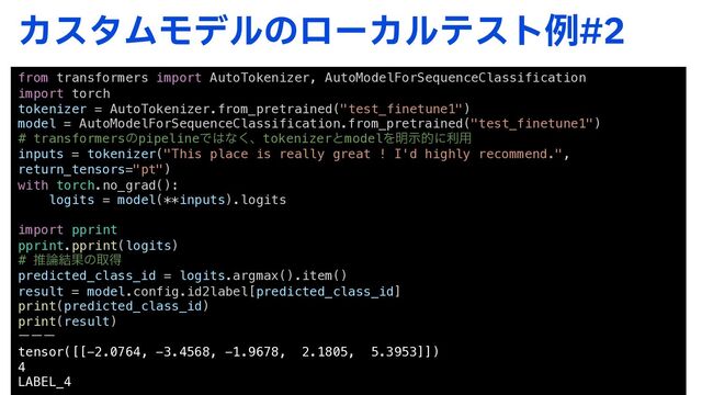 ΧελϜϞσϧͷϩʔΧϧςετྫ
from transformers import AutoTokenizer, AutoModelForSequenceClassification
import torch
tokenizer = AutoTokenizer.from_pretrained("test_finetune1")
model = AutoModelForSequenceClassification.from_pretrained("test_finetune1")
# transformersͷpipelineͰ͸ͳ͘ɺtokenizerͱmodelΛ໌ࣔతʹར༻
inputs = tokenizer("This place is really great ! I'd highly recommend.",
return_tensors="pt")
with torch.no_grad():
logits = model(**inputs).logits
import pprint
pprint.pprint(logits)
# ਪ࿦݁Ռͷऔಘ
predicted_class_id = logits.argmax().item()
result = model.config.id2label[predicted_class_id]
print(predicted_class_id)
print(result)
ʔʔʔ
tensor([[-2.0764, -3.4568, -1.9678, 2.1805, 5.3953]])
4
LABEL_4
