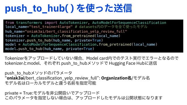 QVTI@UP@IVC 
Λ࢖ͬͨૹ৴
from transformers import AutoTokenizer, AutoModelForSequenceClassification
local_name="test_trainer4large" # datasets಺ͷσʔλΛશͯ࢖ͬͨϞσϧ
hub_name="oniak3ai/bert_classification_yelp_review_full"
tokenizer = AutoTokenizer.from_pretrained(local_name)
tokenizer.push_to_hub(hub_name, private=True)
model = AutoModelForSequenceClassification.from_pretrained(local_name)
model.push_to_hub(hub_name, private=True)
5PLFOJ[FSΛΞοϓϩʔυ͍ͯ͠ͳ͍৔߹ɺ.PEFMDBSE಺Ͱͷςετ࣮ߦͰΤϥʔͱͳΔͷͰ
UPLFOJ[FSͱNPEFMɺͦΕͧΕ QVTI@UP@IVCϝιουͰ )VHHJOH'BDF)VCʹૹ৴
QVTI@UP@IVCϝιουͷύϥϝʔλ
lPOJBLBJCFSU@DMBTTJGJDBUJPO@ZFMQ@SFWJFX@GVMMz0SHBOJ[BUJPO໊Ϟσϧ໊
Ϟσϧ໊͸ϩʔΧϧϞσϧͱҧ͏໊લΛࢦఆՄೳ
QSJWBUF5SVFϞσϧΛඇެ։ѻ͍ͰΞοϓϩʔυ
͜ͷύϥϝʔλΛࢦఆ͠ͳ͍৔߹͸ɺΞοϓϩʔυͨ͠Ϟσϧ͸ެ։ঢ়ଶʹͳΓ·͢
