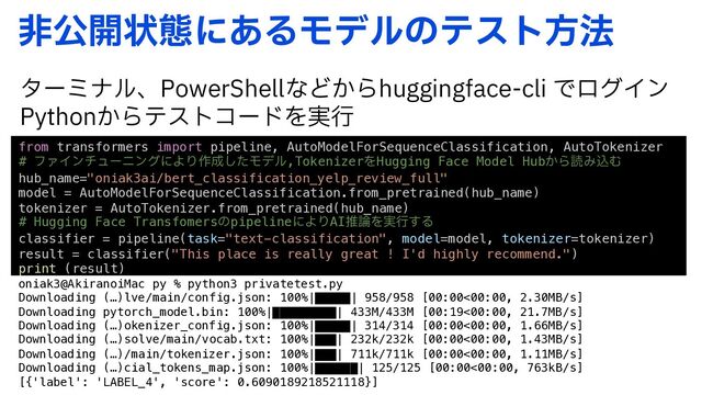 ඇެ։ঢ়ଶʹ͋ΔϞσϧͷςετํ๏
λʔϛφϧɺ1PXFS4IFMMͳͲ͔ΒIVHHJOHGBDFDMJͰϩάΠϯ
1ZUIPO͔ΒςετίʔυΛ࣮ߦ
from transformers import pipeline, AutoModelForSequenceClassification, AutoTokenizer
# ϑΝΠϯνϡʔχϯάʹΑΓ࡞੒ͨ͠Ϟσϧ,TokenizerΛHugging Face Model Hub͔ΒಡΈࠐΉ
hub_name="oniak3ai/bert_classification_yelp_review_full"
model = AutoModelForSequenceClassification.from_pretrained(hub_name)
tokenizer = AutoTokenizer.from_pretrained(hub_name)
# Hugging Face TransfomersͷpipelineʹΑΓAIਪ࿦Λ࣮ߦ͢Δ
classifier = pipeline(task="text-classification", model=model, tokenizer=tokenizer)
result = classifier("This place is really great ! I'd highly recommend.")
print (result)
oniak3@AkiranoiMac py % python3 privatetest.py
Downloading (…)lve/main/config.json: 100%|█████| 958/958 [00:00<00:00, 2.30MB/s]
Downloading pytorch_model.bin: 100%|█████████| 433M/433M [00:19<00:00, 21.7MB/s]
Downloading (…)okenizer_config.json: 100%|█████| 314/314 [00:00<00:00, 1.66MB/s]
Downloading (…)solve/main/vocab.txt: 100%|███| 232k/232k [00:00<00:00, 1.43MB/s]
Downloading (…)/main/tokenizer.json: 100%|███| 711k/711k [00:00<00:00, 1.11MB/s]
Downloading (…)cial_tokens_map.json: 100%|██████| 125/125 [00:00<00:00, 763kB/s]
[{'label': 'LABEL_4', 'score': 0.6090189218521118}]
