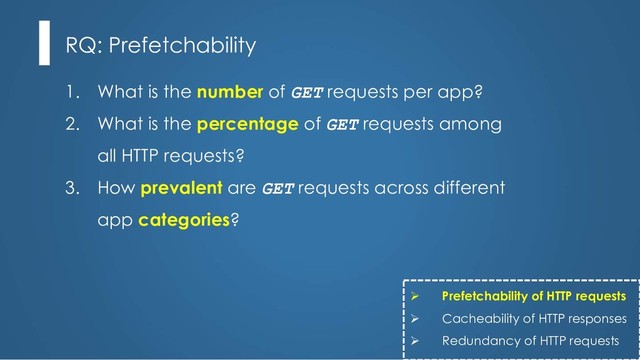 1. What is the number of GET requests per app?
2. What is the percentage of GET requests among
all HTTP requests?
3. How prevalent are GET requests across different
app categories?
RQ: Prefetchability
Ø Prefetchability of HTTP requests
Ø Cacheability of HTTP responses
Ø Redundancy of HTTP requests
