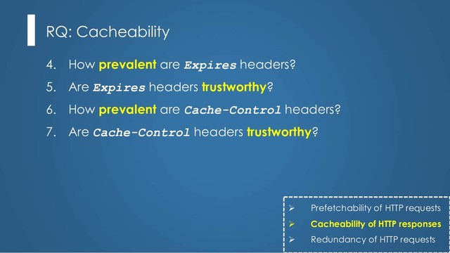 4. How prevalent are Expires headers?
5. Are Expires headers trustworthy?
6. How prevalent are Cache-Control headers?
7. Are Cache-Control headers trustworthy?
RQ: Cacheability
Ø Prefetchability of HTTP requests
Ø Cacheability of HTTP responses
Ø Redundancy of HTTP requests
