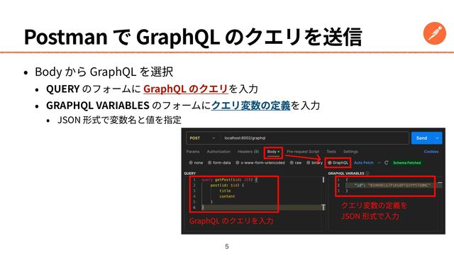 Postman で GraphQL のクエリを送信
• Body から GraphQL を選択


• QUERY のフォームに GraphQL のクエリを⼊⼒


• GRAPHQL VARIABLES のフォームにクエリ変数の定義を⼊⼒


• JSON 形式で変数名と値を指定

