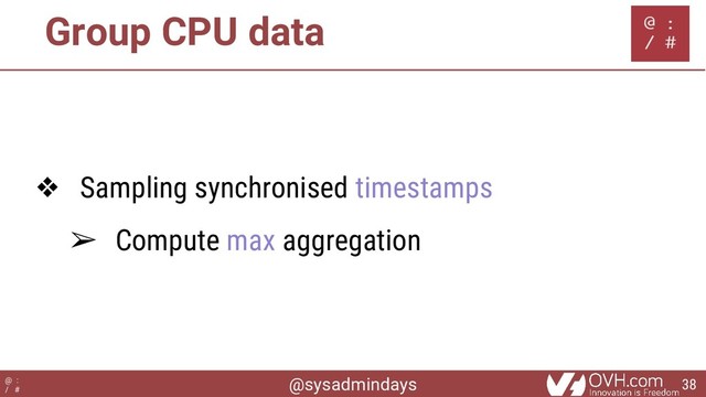 @sysadmindays
@ :
/ #
Group CPU data
❖ Sampling synchronised timestamps
➢ Compute max aggregation
38
