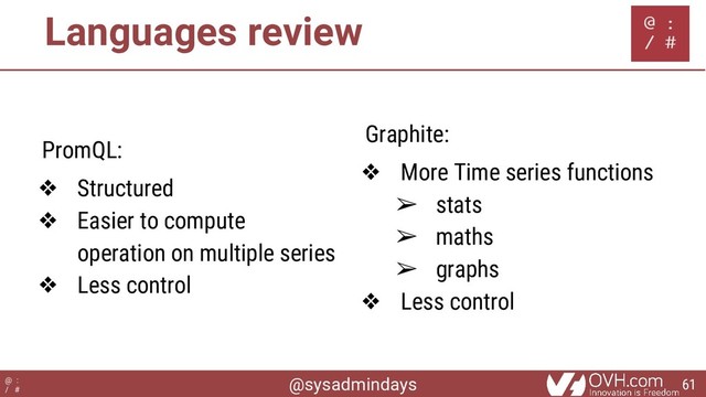 @sysadmindays
@ :
/ #
Languages review
PromQL:
❖ Structured
❖ Easier to compute
operation on multiple series
❖ Less control
Graphite:
❖ More Time series functions
➢ stats
➢ maths
➢ graphs
❖ Less control
61
