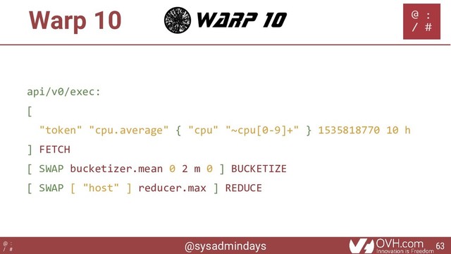 @sysadmindays
@ :
/ #
Warp 10
api/v0/exec:
[
"token" "cpu.average" { "cpu" "~cpu[0-9]+" } 1535818770 10 h
] FETCH
[ SWAP bucketizer.mean 0 2 m 0 ] BUCKETIZE
[ SWAP [ "host" ] reducer.max ] REDUCE
63
