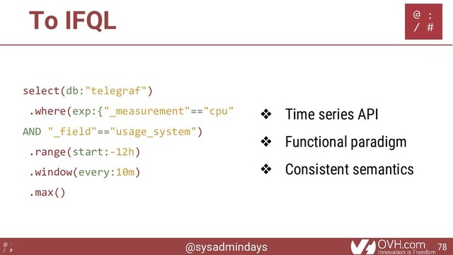 @sysadmindays
@ :
/ #
To IFQL
select(db:"telegraf")
.where(exp:{"_measurement"=="cpu"
AND "_field"=="usage_system")
.range(start:-12h)
.window(every:10m)
.max()
❖ Time series API
❖ Functional paradigm
❖ Consistent semantics
78
