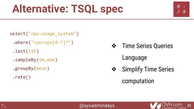 @sysadmindays
@ :
/ #
Alternative: TSQL spec
select("cpu.usage_system")
.where("cpu~cpu[0-7]*")
.last(12h)
.sampleBy(5m,max)
.groupBy(mean)
.rate()
❖ Time Series Queries
Language
❖ Simplify Time Series
computation
82
