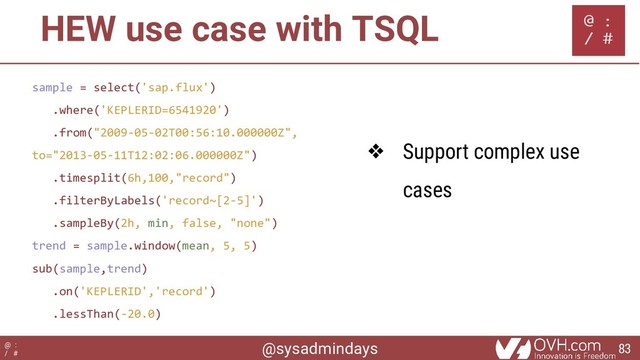 @sysadmindays
@ :
/ #
HEW use case with TSQL
sample = select('sap.flux')
.where('KEPLERID=6541920')
.from("2009-05-02T00:56:10.000000Z",
to="2013-05-11T12:02:06.000000Z")
.timesplit(6h,100,"record")
.filterByLabels('record~[2-5]')
.sampleBy(2h, min, false, "none")
trend = sample.window(mean, 5, 5)
sub(sample,trend)
.on('KEPLERID','record')
.lessThan(-20.0)
❖ Support complex use
cases
83

