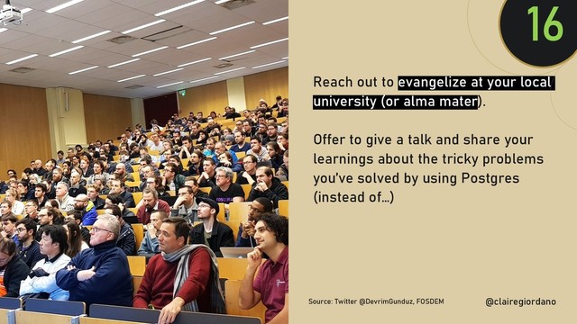 @clairegiordan
o
Reach out to evangelize at your local
university (or alma mater).
Offer to give a talk and share your
learnings about the tricky problems
you’ve solved by using Postgres
(instead of…)
16
@clairegiordano
Source: Twitter @DevrimGunduz, FOSDEM
