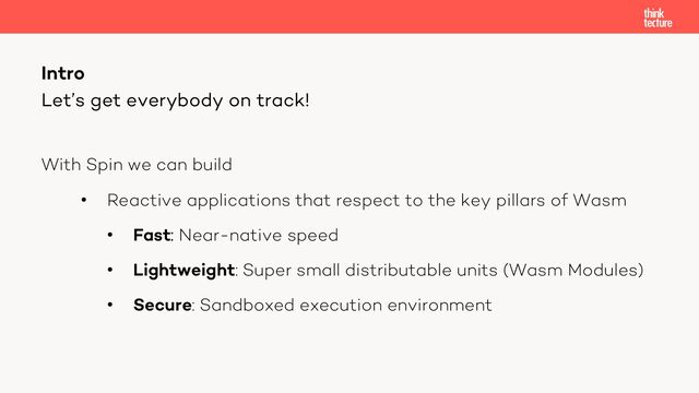 With Spin we can build
• Reactive applications that respect to the key pillars of Wasm
• Fast: Near-native speed
• Lightweight: Super small distributable units (Wasm Modules)
• Secure: Sandboxed execution environment
Intro
Let’s get everybody on track!
