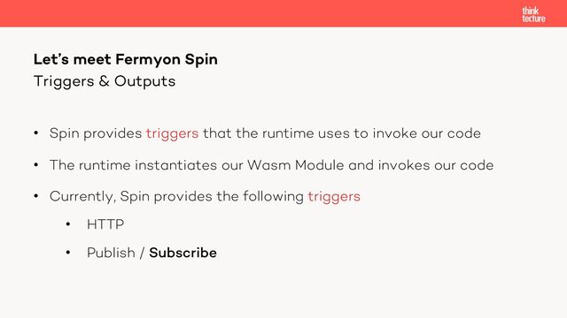 • Spin provides triggers that the runtime uses to invoke our code
• The runtime instantiates our Wasm Module and invokes our code
• Currently, Spin provides the following triggers
• HTTP
• Publish / Subscribe
Let’s meet Fermyon Spin
Triggers & Outputs
