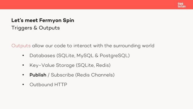 Outputs allow our code to interact with the surrounding world
• Databases (SQLite, MySQL & PostgreSQL)
• Key-Value Storage (SQLite, Redis)
• Publish / Subscribe (Redis Channels)
• Outbound HTTP
Let’s meet Fermyon Spin
Triggers & Outputs
