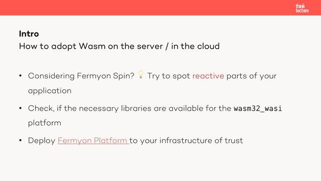 • Considering Fermyon Spin? 💡 Try to spot reactive parts of your
application
• Check, if the necessary libraries are available for the wasm32_wasi
platform
• Deploy Fermyon Platform to your infrastructure of trust
Intro
How to adopt Wasm on the server / in the cloud
