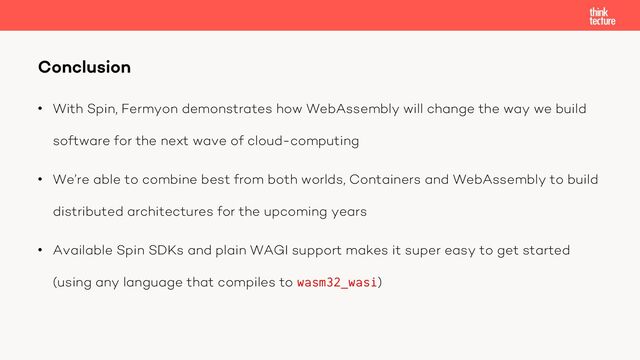• With Spin, Fermyon demonstrates how WebAssembly will change the way we build
software for the next wave of cloud-computing
• We’re able to combine best from both worlds, Containers and WebAssembly to build
distributed architectures for the upcoming years
• Available Spin SDKs and plain WAGI support makes it super easy to get started
(using any language that compiles to wasm32_wasi)
Conclusion
