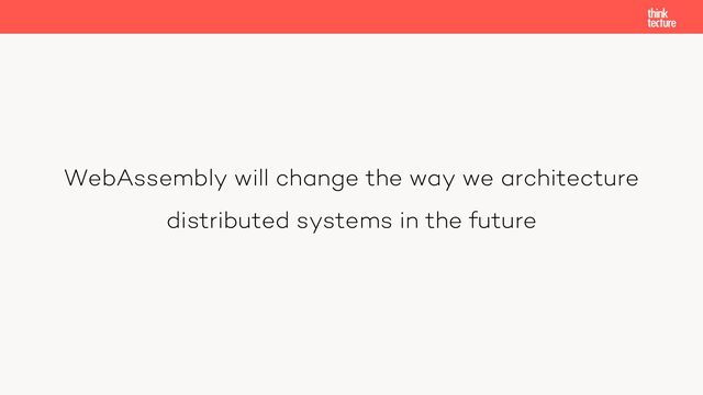WebAssembly will change the way we architecture
distributed systems in the future

