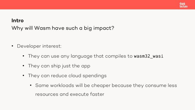 • Developer interest:
• They can use any language that compiles to wasm32_wasi
• They can ship just the app
• They can reduce cloud spendings
• Same workloads will be cheaper because they consume less
resources and execute faster
Intro
Why will Wasm have such a big impact?
