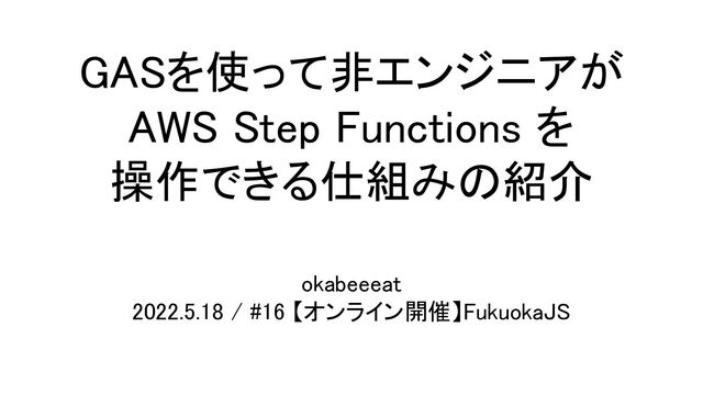 GASを使って非エンジニアが 
AWS Step Functions を 
操作できる仕組みの紹介 
okabeeeat  
2022.5.18 / #16 【オンライン開催】FukuokaJS 
