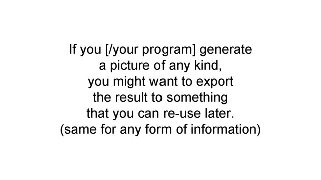 If you [/your program] generate
a picture of any kind,
you might want to export
the result to something
that you can re-use later.
(same for any form of information)
