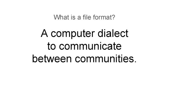 A computer dialect
to communicate
between communities.
What is a file format?

