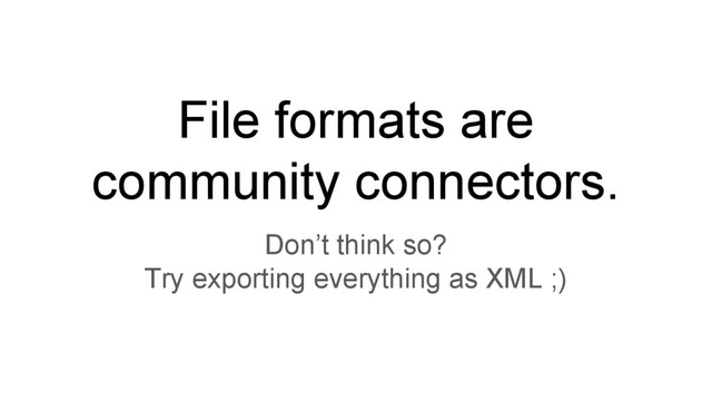 File formats are
community connectors.
Don’t think so?
Try exporting everything as XML ;)
