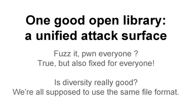 One good open library:
a unified attack surface
Fuzz it, pwn everyone ?
True, but also fixed for everyone!
Is diversity really good?
We’re all supposed to use the same file format.
