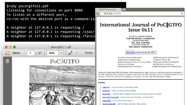 PoC||GTFO 11 is a webserver serving itself, with its own HTML page
extracting its own attachments from its ZIP.
$ruby pocorgtfo11.pdf
Listening for connections on port 8080.
To listen on a different port,
re-run with the desired port as a command-line argument.
A neighbor at 127.0.0.1 is requesting /
A neighbor at 127.0.0.1 is requesting /ajax/feelies.json
A neighbor at 127.0.0.1 is requesting /favicon.png
$unzip -l pocorgtfo11.pdf
Archive: pocorgtfo11.pdf
Length Date Time Name
-------- ---- ---- ----
0 03-16-16 13:37 4am/
25955 03-11-16 15:06 4am/Stickybear Math 2 (4am crack).txt
[...]
3241 03-16-16 13:37 wafflehouse.txt
-------- -------
8177332 23 files

