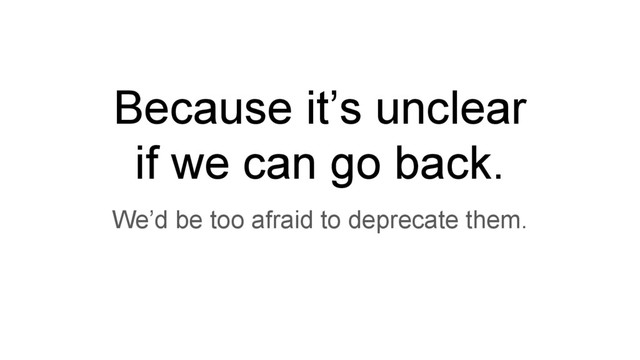 Because it’s unclear
if we can go back.
We’d be too afraid to deprecate them.
