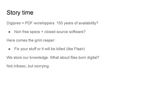 Story time
Digipres = PDF worshippers. 150 years of availability?
● Non free specs + closed source software?
Here comes the grim reaper:
● Fix your stuff or it will be killed (like Flash)
We store our knowledge. What about files born digital?
Not infosec, but worrying.
