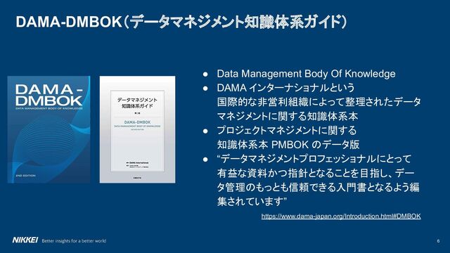 6
DAMA-DMBOK（データマネジメント知識体系ガイド）
● Data Management Body Of Knowledge
● DAMA インターナショナルという
国際的な非営利組織によって整理されたデータ
マネジメントに関する知識体系本
● プロジェクトマネジメントに関する
知識体系本 PMBOK のデータ版
● “データマネジメントプロフェッショナルにとって
有益な資料かつ指針となることを目指し、デー
タ管理のもっとも信頼できる入門書となるよう編
集されています”
https://www.dama-japan.org/Introduction.html#DMBOK
