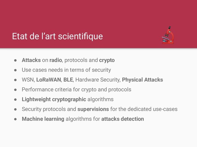 Etat de l’art scientiﬁque
● Attacks on radio, protocols and crypto
● Use cases needs in terms of security
● WSN, LoRaWAN, BLE, Hardware Security, Physical Attacks
● Performance criteria for crypto and protocols
● Lightweight cryptographic algorithms
● Security protocols and supervisions for the dedicated use-cases
● Machine learning algorithms for attacks detection
 
