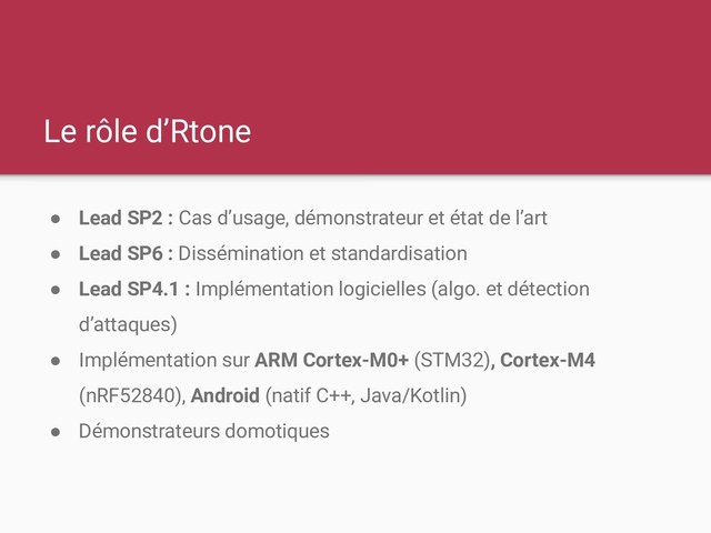 Le rôle d’Rtone
● Lead SP2 : Cas d’usage, démonstrateur et état de l’art
● Lead SP6 : Dissémination et standardisation
● Lead SP4.1 : Implémentation logicielles (algo. et détection
d’attaques)
● Implémentation sur ARM Cortex-M0+ (STM32), Cortex-M4
(nRF52840), Android (natif C++, Java/Kotlin)
● Démonstrateurs domotiques
